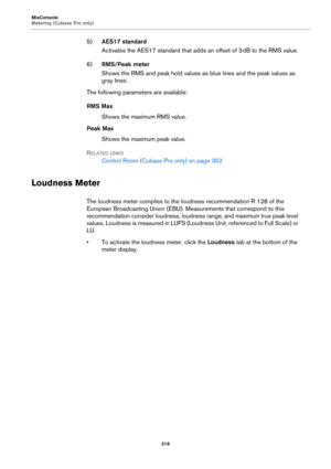 Page 316MixConsole
Metering (Cubase Pro only)
316
5)AES17 standard
Activates the AES17 standard that adds an offset of 3 dB to the RMS value.
6)RMS/Peak meter
Shows the RMS and peak hold values as blue lines and the peak values as 
gray lines.
The following parameters are available:
RMS Max
Shows the maximum RMS value.
Peak Max
Shows the maximum peak value.
RELATED LINKS
Control Room (Cubase Pro only) on page 352
Loudness Meter
The loudness meter complies to the loudness recommendation R 128 of the 
European...