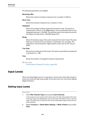 Page 318MixConsole
Input Levels
318
The following parameters are available:
Momentary Max
Shows the maximum loudness measured over a duration of 400 ms.
Short Term
Shows the loudness measured over a duration of 3 ms.
Integrated
Shows the average loudness measured from start to stop. The period of 
measurement is shown in the Time display. The recommended value for the 
integrated loudness is -23
 LUFS. This absolute value is the reference point for 
the relative LU scale where -23
 LUFS equals 0 LU.
Range
Shows...