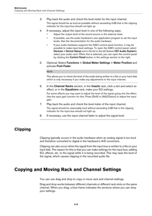 Page 319MixConsole
Copying and Moving Rack and Channel Settings
319
3. Play back the audio and check the level meter for the input channel.
The signal should be as loud as possible without exceeding 0 dB that is the clipping 
indicator for the input bus should not light up.
4. If necessary, adjust the input level in one of the following ways:
• Adjust the output level of the sound source or the external mixer.
• If possible, use the audio hardware’s own application program to set the input 
levels. See the...