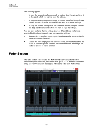Page 320MixConsole
Fader Section
320
The following applies:
• To copy the rack settings from one rack to another, drag the rack and drop it 
on the rack to which you want to copy the settings.
• To move the rack settings from one rack to another, press [Alt]/[Option], drag 
the rack, and drop it on the rack to which you want to move the settings.
• To copy the channel settings from one channel to another, drag the channel 
and drop it on the channel to which you want to copy the settings.
You can copy rack and...