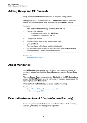 Page 33VST Connections
Adding Group and FX Channels
33
Adding Group and FX Channels
Group channels and FX channels allow you to group bus configurations.
Adding group and FX channels in the VST Connections window is identical to 
creating group channel tracks or FX channel tracks in the Project window.
PROCEDURE
1. In the VST Connections dialog, click the Group/FX tab.
2. Do one of the following:
• To create a group channel, click Add Group.
• To create an FX channel, click Add FX.
3. Configure the channel.
4....