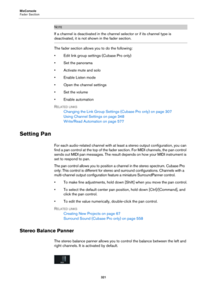 Page 321MixConsole
Fader Section
321
NOTE
If a channel is deactivated in the channel selector or if its channel type is 
deactivated, it is not shown in the fader section.
The fader section allows you to do the following:
• Edit link group settings (Cubase Pro only)
• Set the panorama
• Activate mute and solo
• Enable Listen mode
• Open the channel settings
•Set the volume
• Enable automation
RELATED LINKS
Changing the Link Group Settings (Cubase Pro only) on page 307
Using Channel Settings on page 348...