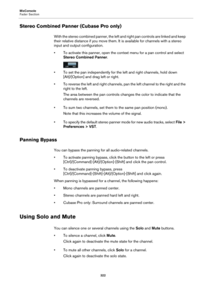 Page 322MixConsole
Fader Section
322
Stereo Combined Panner (Cubase Pro only)
With the stereo combined panner, the left and right pan controls are linked and keep 
their relative distance if you move them. It is available for channels with a stereo 
input and output configuration.
• To activate this panner, open the context menu for a pan control and select 
Stereo Combined Panner.
• To set the pan independently for the left and right channels, hold down 
[Alt]/[Option] and drag left or right.
• To reverse the...