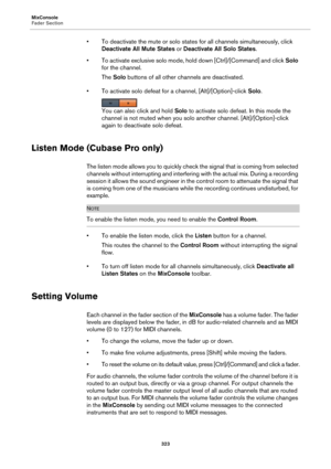 Page 323MixConsole
Fader Section
323
• To deactivate the mute or solo states for all channels simultaneously, click 
Deactivate All Mute States or Deactivate All Solo States.
• To activate exclusive solo mode, hold down [Ctrl]/[Command] and click Solo 
for the channel.
The Solo buttons of all other channels are deactivated.
• To activate solo defeat for a channel, [Alt]/[Option]-click Solo.
You can also click and hold Solo to activate solo defeat. In this mode the 
channel is not muted when you solo another...