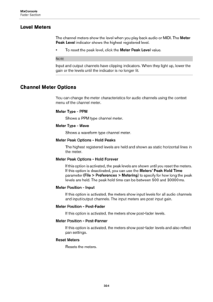 Page 324MixConsole
Fader Section
324
Level Meters
The channel meters show the level when you play back audio or MIDI. The Meter 
Peak Level indicator shows the highest registered level.
• To reset the peak level, click the Meter Peak Level value.
NOTE
Input and output channels have clipping indicators. When they light up, lower the 
gain or the levels until the indicator is no longer lit.
Channel Meter Options
You can change the meter characteristics for audio channels using the context 
menu of the channel...