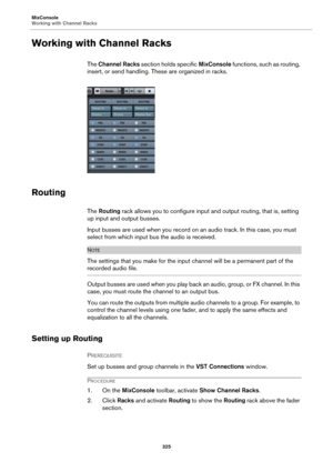 Page 325MixConsole
Working with Channel Racks
325
Working with Channel Racks
The Channel Racks section holds specific MixConsole functions, such as routing, 
insert, or send handling. These are organized in racks.
Routing
The Routing rack allows you to configure input and output routing, that is, setting 
up input and output busses.
Input busses are used when you record on an audio track. In this case, you must 
select from which input bus the audio is received.
NOTE
The settings that you make for the input...