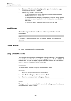 Page 326MixConsole
Working with Channel Racks
326
3. Click one of the slots of the Routing rack to open the input or the output 
routing pop-up menu for a channel.
4. In the routing selector, select an entry.
• To set up the routing for multiple selected channels simultaneously, press 
[Shift]-[Alt]/[Option] and select a bus.
• To set several selected channels to incrementing busses (the second selected 
channel to the second bus, the third to the third bus, etc.), press [Shift] and 
select a bus.
• To...