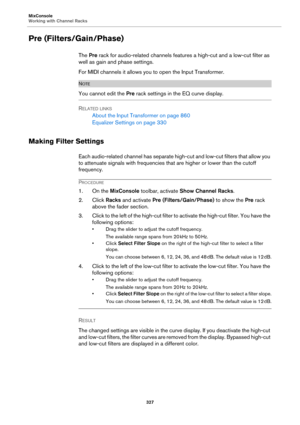 Page 327MixConsole
Working with Channel Racks
327
Pre (Filters/Gain/Phase)
The Pre rack for audio-related channels features a high-cut and a low-cut filter as 
well as gain and phase settings.
For MIDI channels it allows you to open the Input Transformer.
NOTE
You cannot edit the Pre rack settings in the EQ curve display.
RELATED LINKS
About the Input Transformer on page 860
Equalizer Settings on page 330
Making Filter Settings
Each audio-related channel has separate high-cut and low-cut filters that allow you...