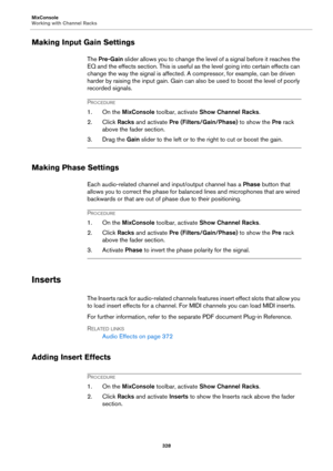 Page 328MixConsole
Working with Channel Racks
328
Making Input Gain Settings
The Pre-Gain slider allows you to change the level of a signal before it reaches the 
EQ and the effects section. This is useful as the level going into certain effects can 
change the way the signal is affected. A compressor, for example, can be driven 
harder by raising the input gain. Gain can also be used to boost the level of poorly 
recorded signals.
PROCEDURE
1. On the MixConsole toolbar, activate Show Channel Racks.
2. Click...