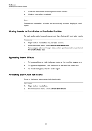 Page 329MixConsole
Working with Channel Racks
329
3. Click one of the insert slots to open the insert selector.
4. Click an insert effect to select it.
RESULT 
The selected insert effect is loaded and automatically activated. Its plug-in panel 
opens.
Moving Inserts to Post-Fader or Pre-Fader Position
For each audio-related channel, you can add 6 pre-fader and 2 post-fader inserts.
PROCEDURE
1. Right-click an insert effect in a pre-fader position.
2. From the context menu, select Move to Post-Fader Slot.
To move...