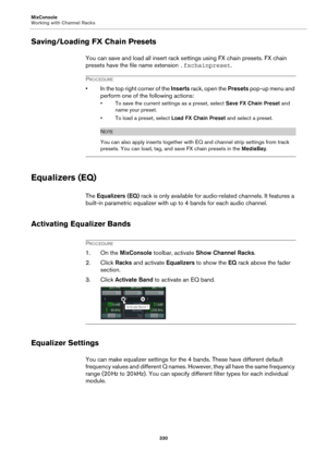 Page 330MixConsole
Working with Channel Racks
330
Saving/Loading FX Chain Presets
You can save and load all insert rack settings using FX chain presets. FX chain 
presets have the file name extension .fxchainpreset.
PROCEDURE
• In the top right corner of the Inserts rack, open the Presets pop-up menu and 
perform one of the following actions:
• To save the current settings as a preset, select Save FX Chain Preset and 
name your preset.
• To load a preset, select Load FX Chain Preset and select a preset.
NOTE
You...