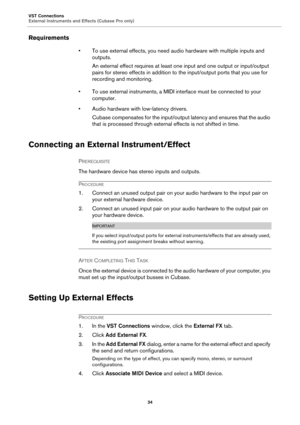 Page 34VST Connections
External Instruments and Effects (Cubase Pro only)
34
Requirements
• To use external effects, you need audio hardware with multiple inputs and 
outputs.
An external effect requires at least one input and one output or input/output 
pairs for stereo effects in addition to the input/output ports that you use for 
recording and monitoring.
• To use external instruments, a MIDI interface must be connected to your 
computer.
• Audio hardware with low-latency drivers.
Cubase compensates for the...