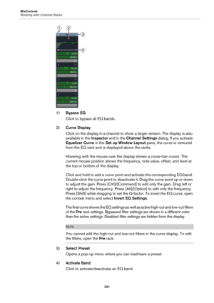 Page 331MixConsole
Working with Channel Racks
331
1)Bypass EQ
Click to bypass all EQ bands.
2)Curve Display
Click on the display in a channel to show a larger version. The display is also 
available in the Inspector and in the Channel Settings dialog. If you activate 
Equalizer Curve in the Set up Window Layout pane, the curve is removed 
from the EQ rack and is displayed above the racks.
Hovering with the mouse over the display shows a cross-hair cursor. The 
current mouse position shows the frequency, note...