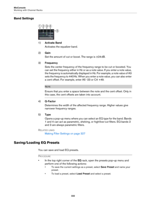 Page 332MixConsole
Working with Channel Racks
332
Band Settings
1)Activate Band
Activates the equalizer band.
2)Gain
Set the amount of cut or boost. The range is ±24 dB.
3)Frequency
Sets the center frequency of the frequency range to be cut or boosted. You 
can set the frequency either in Hz or as a note value. If you enter a note value, 
the frequency is automatically displayed in Hz. For example, a note value of A3 
sets the frequency to 440
 Hz. When you enter a note value, you can also enter 
a cent offset....