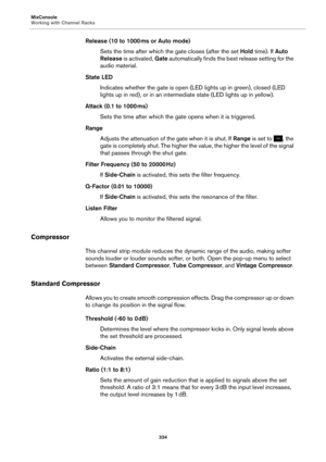 Page 334MixConsole
Working with Channel Racks334
Release (10 to 1000 ms or Auto mode)
Sets the time after which the gate closes (after the set  Hold tim
 e). If Auto 
Release  is activated, Gate  automatically finds the best release setting for the 
audio material.
State LED Indicates whether the gate is open (LED lights up in green), closed (LED 
lights up in red), 
 or in an intermed iate state (LED lights up in yellow).
Attack (0.1 to 1000  ms)
Sets the time after which the gate opens when it is triggered....