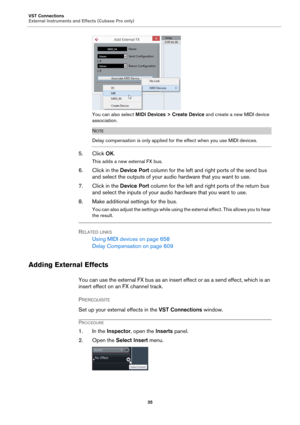 Page 35VST Connections
External Instruments and Effects (Cubase Pro only)
35
You can also select MIDI Devices > Create Device and create a new MIDI device 
association.
NOTE
Delay compensation is only applied for the effect when you use MIDI devices.
5. Click OK.
This adds a new external FX bus.
6. Click in the Device Port column for the left and right ports of the send bus 
and select the outputs of your audio hardware that you want to use.
7. Click in the Device Port column for the left and right ports of the...