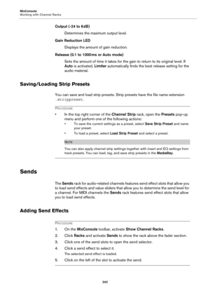 Page 342MixConsole
Working with Channel Racks
342
Output (-24 to 6 dB)
Determines the maximum output level.
Gain Reduction LED
Displays the amount of gain reduction.
Release (0.1 to 1000 ms or Auto mode)
Sets the amount of time it takes for the gain to return to its original level. If 
Auto is activated, Limiter automatically finds the best release setting for the 
audio material.
Saving/Loading Strip Presets
You can save and load strip presets. Strip presets have the file name extension 
.strippreset....
