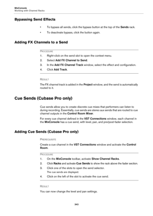 Page 343MixConsole
Working with Channel Racks
343
Bypassing Send Effects
• To bypass all sends, click the bypass button at the top of the Sends rack.
• To deactivate bypass, click the button again.
Adding FX Channels to a Send
PROCEDURE
1. Right-click on the send slot to open the context menu.
2. Select Add FX Channel to Send.
3. In the Add FX Channel Track window, select the effect and configuration.
4. Click Add Track.
RESULT 
The FX channel track is added in the Project window, and the send is automatically...