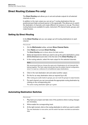 Page 344MixConsole
Working with Channel Racks
344
Direct Routing (Cubase Pro only)
The Direct Routing rack allows you to set and activate outputs for all selected 
channels at once.
In addition to the main output you can set up 7 routing destinations that are 
positioned post-fader and post-panner in the signal path. This allows you to switch 
the destination of channels, and create different mix versions in one go. The direct 
routing features are available for audio, instrument, FX channel tracks, groups, and...