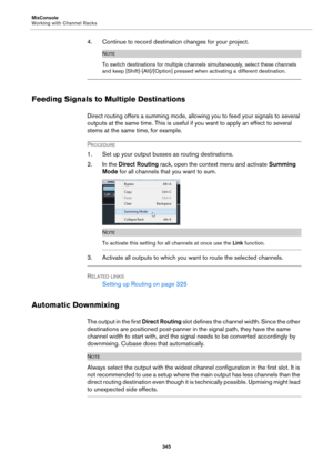 Page 345MixConsole
Working with Channel Racks
345
4. Continue to record destination changes for your project.
NOTE
To switch destinations for multiple channels simultaneously, select these channels 
and keep [Shift]-[Alt]/[Option] pressed when activating a different destination.
Feeding Signals to Multiple Destinations
Direct routing offers a summing mode, allowing you to feed your signals to several 
outputs at the same time. This is useful if you want to apply an effect to several 
stems at the same time, for...