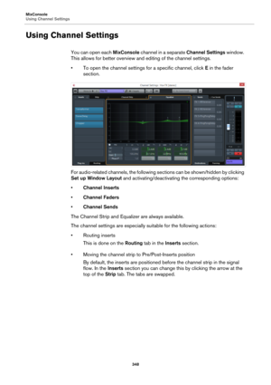 Page 348MixConsole
Using Channel Settings
348
Using Channel Settings
You can open each MixConsole channel in a separate Channel Settings window. 
This allows for better overview and editing of the channel settings.
• To open the channel settings for a specific channel, click E in the fader 
section.
For audio-related channels, the following sections can be shown/hidden by clicking 
Set up Window Layout and activating/deactivating the corresponding options:
•Channel Inserts
•Channel Faders
•Channel Sends
The...