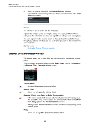 Page 36VST Connections
External Instruments and Effects (Cubase Pro only)
36
3. Select an external effect from the External Plug-ins submenu.
External effects are indicated by an x icon in the list next to their names in the Select 
Insert pop-up menu.
RESULT 
The external FX bus is loaded into the effect slot.
A parameter window opens, showing the Delay, Send Gain, and Return Gain 
settings for the external FX bus. You can adjust these settings while playing back.
The audio signal from the channel is sent to...