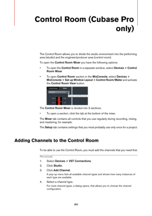 Page 352352
Control Room (Cubase Pro 
only)
The Control Room allows you to divide the studio environment into the performing 
area (studio) and the engineer/producer area (control room).
To open the Control Room Mixer you have the following options:
• To open the Control Room in a separate window, select Devices > Control 
Room Mixer.
• To open Control Room section in the MixConsole, select Devices > 
MixConsole > Set up Window Layout > Control Room/Meter and activate 
the Control Room View button.
The Control...