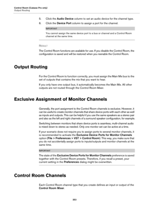 Page 353Control Room (Cubase Pro only)
Output Routing
353
5. Click the Audio Device column to set an audio device for the channel type.
6. Click the Device Port column to assign a port for the channel.
IMPORTANT
You cannot assign the same device port to a bus or channel and a Control Room 
channel at the same time.
RESULT 
The Control Room functions are available for use. If you disable the Control Room, the 
configuration is saved and will be restored when you reenable the Control Room.
Output Routing
For the...