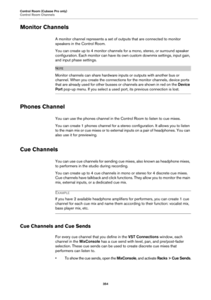 Page 354Control Room (Cubase Pro only)
Control Room Channels
354
Monitor Channels
A monitor channel represents a set of outputs that are connected to monitor 
speakers in the Control Room.
You can create up to 4 monitor channels for a mono, stereo, or surround speaker 
configuration. Each monitor can have its own custom downmix settings, input gain, 
and input phase settings.
NOTE
Monitor channels can share hardware inputs or outputs with another bus or 
channel. When you create the connections for the monitor...
