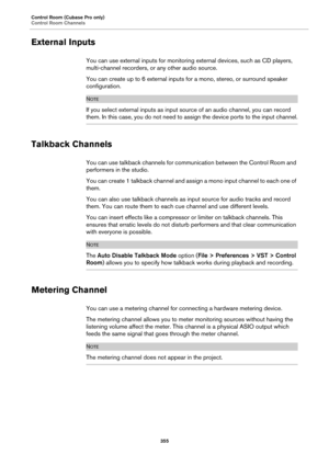 Page 355Control Room (Cubase Pro only)
Control Room Channels
355
External Inputs
You can use external inputs for monitoring external devices, such as CD players, 
multi-channel recorders, or any other audio source.
You can create up to 6 external inputs for a mono, stereo, or surround speaker 
configuration.
NOTE
If you select external inputs as input source of an audio channel, you can record 
them. In this case, you do not need to assign the device ports to the input channel.
Talkback Channels
You can use...