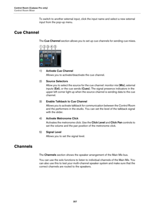 Page 357Control Room (Cubase Pro only)
Control Room Mixer
357
To switch to another external input, click the input name and select a new external 
input from the pop-up menu.
Cue Channel
The Cue Channel section allows you to set up cue channels for sending cue mixes.
1)Activate Cue Channel
Allows you to activate/deactivate the cue channel.
2)Source Selectors
Allow you to select the source for the cue channel: monitor mix (Mix), external 
inputs (Ext), or the cue sends (Cues). The signal presence indicators in...