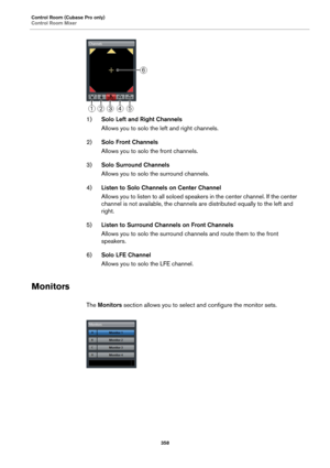 Page 358Control Room (Cubase Pro only)
Control Room Mixer
358
1)Solo Left and Right Channels
Allows you to solo the left and right channels.
2)Solo Front Channels
Allows you to solo the front channels.
3)Solo Surround Channels
Allows you to solo the surround channels.
4)Listen to Solo Channels on Center Channel
Allows you to listen to all soloed speakers in the center channel. If the center 
channel is not available, the channels are distributed equally to the left and 
right.
5)Listen to Surround Channels on...