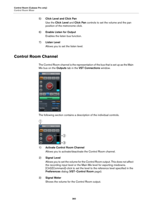 Page 360Control Room (Cubase Pro only)
Control Room Mixer
360
5)Click Level and Click Pan
Use the Click Level and Click Pan controls to set the volume and the pan 
position of the metronome click.
6)Enable Listen for Output
Enables the listen bus function.
7)Listen Level
Allows you to set the listen level.
Control Room Channel
The Control Room channel is the representation of the bus that is set up as the Main 
Mix bus on the Outputs tab in the VST Connections window.
The following section contains a description...