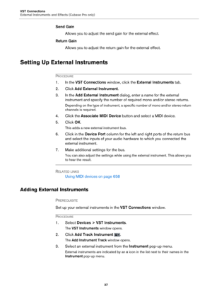 Page 37VST Connections
External Instruments and Effects (Cubase Pro only)37
Send GainAllows you to adjust the send gain for the external effect.
Return Gain Allows you to adjust the return gain for the external effect.
Setting Up External Instruments
PROCEDURE
1. In the  VST Connections  window, click the  External Instruments  tab.
2. Click Add External Instrument .
3. In the  Add External 
 Instrument dialog, enter a name for the external 
instrument and specify the number of required mono and/or stereo...