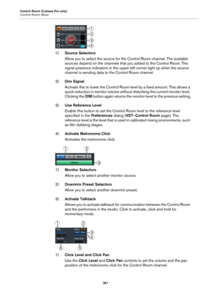 Page 361Control Room (Cubase Pro only)
Control Room Mixer
361
1)Source Selectors
Allow you to select the source for the Control Room channel. The available 
sources depend on the channels that you added to the Control Room. The 
signal presence indicators in the upper left corner light up when the source 
channel is sending data to the Control Room channel.
2)Dim Signal
Activate this to lower the Control Room level by a fixed amount. This allows a 
quick reduction in monitor volume without disturbing the current...