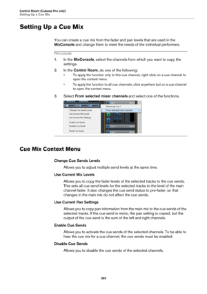 Page 365Control Room (Cubase Pro only)
Setting Up a Cue Mix
365
Setting Up a Cue Mix
You can create a cue mix from the fader and pan levels that are used in the 
MixConsole and change them to meet the needs of the individual performers.
PROCEDURE
1. In the MixConsole, select the channels from which you want to copy the 
settings.
2. In the Control Room, do one of the following:
• To apply the function only to this cue channel, right-click on a cue channel to 
open the context menu.
• To apply the function to all...