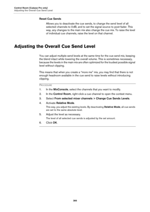 Page 366Control Room (Cubase Pro only)
Adjusting the Overall Cue Send Level
366
Reset Cue Sends
Allows you to deactivate the cue sends, to change the send level of all 
selected channels to 0
 dB, and to set the signal source to post-fader. This 
way, any changes to the main mix also change the cue mix. To raise the level 
of individual cue channels, raise the level on that channel.
Adjusting the Overall Cue Send Level
You can adjust multiple send levels at the same time for the cue send mix, keeping 
the blend...