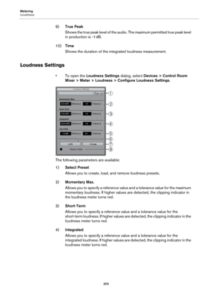 Page 370Metering
Loudness
370
9)True Peak
Shows the true peak level of the audio. The maximum permitted true peak level 
in production is -1
 dB.
10)Time
Shows the duration of the integrated loudness measurement.
Loudness Settings
• To open the Loudness Settings dialog, select Devices > Control Room 
Mixer > Meter > Loudness > Configure Loudness Settings.
The following parameters are available:
1)Select Preset
Allows you to create, load, and remove loudness presets.
2)Momentary Max.
Allows you to specify a...