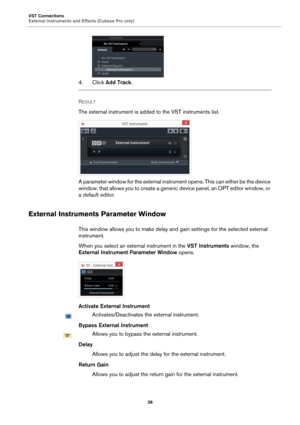 Page 38VST Connections
External Instruments and Effects (Cubase Pro only)
38
4. Click Add Track.
RESULT 
The external instrument is added to the VST instruments list.
A parameter window for the external instrument opens. This can either be the device 
window, that allows you to create a generic device panel, an OPT editor window, or 
a default editor.
External Instruments Parameter Window
This window allows you to make delay and gain settings for the selected external 
instrument.
When you select an external...