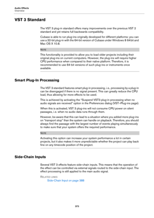 Page 373Audio Effects
Overview
373
VST 3 Standard
The VST 3 plug-in standard offers many improvements over the previous VST 2 
standard and yet retains full backwards compatibility.
Cubase is able to run plug-ins originally developed for different platforms: you can 
use a 32-bit plug-in with the 64-bit version of Cubase under Windows
 8 64 bit and 
Mac
 OS X 10.8.
NOTE
This functionality is provided to allow you to load older projects including their 
original plug-ins on current computers. However, the...