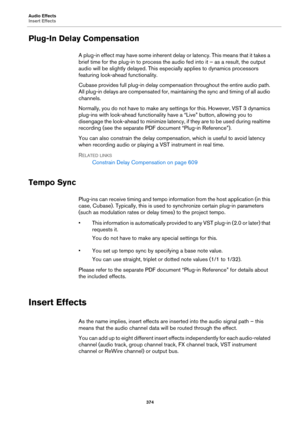 Page 374Audio Effects
Insert Effects
374
Plug-In Delay Compensation
A plug-in effect may have some inherent delay or latency. This means that it takes a 
brief time for the plug-in to process the audio fed into it – as a result, the output 
audio will be slightly delayed. This especially applies to dynamics processors 
featuring look-ahead functionality.
Cubase provides full plug-in delay compensation throughout the entire audio path. 
All plug-in delays are compensated for, maintaining the sync and timing of...