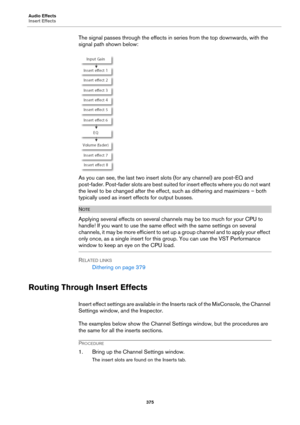 Page 375Audio Effects
Insert Effects
375
The signal passes through the effects in series from the top downwards, with the 
signal path shown below:
As you can see, the last two insert slots (for any channel) are post-EQ and 
post-fader. Post-fader slots are best suited for insert effects where you do not want 
the level to be changed after the effect, such as dithering and maximizers – both 
typically used as insert effects for output busses.
NOTE
Applying several effects on several channels may be too much for...