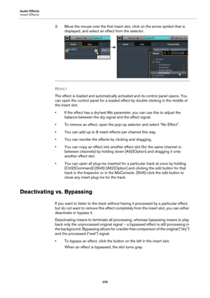 Page 376Audio Effects
Insert Effects
376
2. Move the mouse over the first insert slot, click on the arrow symbol that is 
displayed, and select an effect from the selector.
RESULT 
The effect is loaded and automatically activated and its control panel opens. You 
can open the control panel for a loaded effect by double-clicking in the middle of 
the insert slot.
• If the effect has a dry/wet Mix parameter, you can use this to adjust the 
balance between the dry signal and the effect signal.
• To remove an...