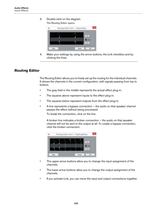 Page 378Audio Effects
Insert Effects
378
3. Double-click on the diagram.
The Routing Editor opens.
4. Make your settings by using the arrow buttons, the Link checkbox and by 
clicking the lines.
Routing Editor
The Routing Editor allows you to freely set up the routing for the individual channels. 
It shows the channels in the current configuration, with signals passing from top to 
bottom.
• The gray field in the middle represents the actual effect plug-in.
• The squares above represent inputs to the effect...