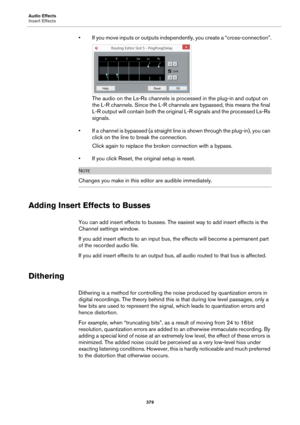 Page 379Audio Effects
Insert Effects
379
• If you move inputs or outputs independently, you create a “cross-connection”.
The audio on the Ls-Rs channels is processed in the plug-in and output on 
the L-R channels. Since the L-R channels are bypassed, this means the final 
L-R output will contain both the original L-R signals and the processed Ls-Rs 
signals.
• If a channel is bypassed (a straight line is shown through the plug-in), you can 
click on the line to break the connection.
Click again to replace the...