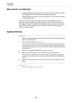 Page 380Audio Effects
Insert Effects
380
When should I use dithering?
• Consider dithering when you mix down to a lower resolution, either in realtime 
(during playback) or with the Export Audio Mixdown function.
A typical example is when you mix down a project to a 16-bit stereo audio file 
for audio CD burning.
What is a “lower resolution” then? Well, Cubase uses 32-bit float resolution 
internally, which means that all integer resolutions (16
 bit, 24 bit, etc.) are lower. 
The negative effects of truncation...