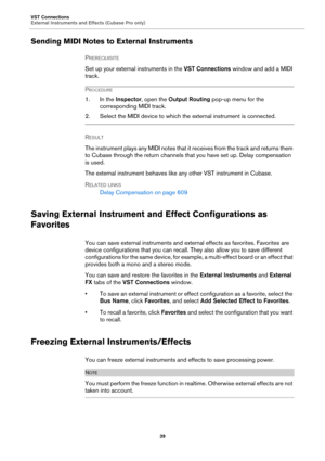 Page 39VST Connections
External Instruments and Effects (Cubase Pro only)
39
Sending MIDI Notes to External Instruments
PREREQUISITE 
Set up your external instruments in the VST Connections window and add a MIDI 
track.
PROCEDURE
1. In the Inspector, open the Output Routing pop-up menu for the 
corresponding MIDI track.
2. Select the MIDI device to which the external instrument is connected.
RESULT 
The instrument plays any MIDI notes that it receives from the track and returns them 
to Cubase through the...