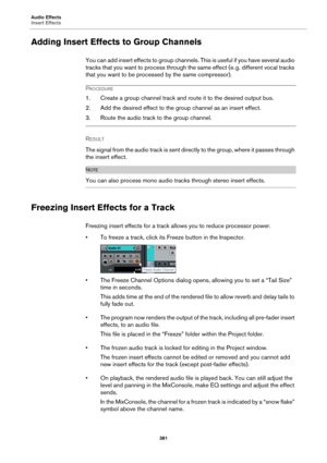 Page 381Audio Effects
Insert Effects
381
Adding Insert Effects to Group Channels
You can add insert effects to group channels. This is useful if you have several audio 
tracks that you want to process through the same effect (e.
 g. different vocal tracks 
that you want to be processed by the same compressor).
PROCEDURE
1. Create a group channel track and route it to the desired output bus.
2. Add the desired effect to the group channel as an insert effect.
3. Route the audio track to the group channel.
RESULT...