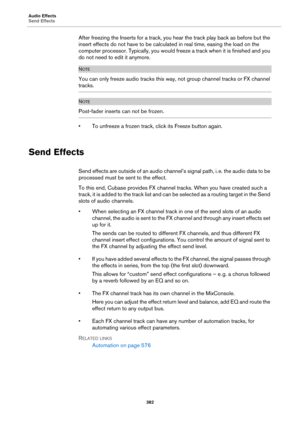 Page 382Audio Effects
Send Effects
382
After freezing the Inserts for a track, you hear the track play back as before but the 
insert effects do not have to be calculated in real time, easing the load on the 
computer processor. Typically, you would freeze a track when it is finished and you 
do not need to edit it anymore.
NOTE
You can only freeze audio tracks this way, not group channel tracks or FX channel 
tracks.
NOTE
Post-fader inserts can not be frozen.
• To unfreeze a frozen track, click its Freeze...