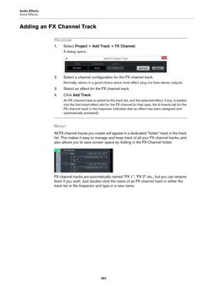 Page 383Audio Effects
Send Effects
383
Adding an FX Channel Track
PROCEDURE
1. Select Project > Add Track > FX Channel.
A dialog opens.
2. Select a channel configuration for the FX channel track.
Normally, stereo is a good choice since most effect plug-ins have stereo outputs.
3. Select an effect for the FX channel track.
4. Click Add Track.
An FX channel track is added to the track list, and the selected effect, if any, is loaded 
into the first insert effect slot for the FX channel (in that case, the lit...